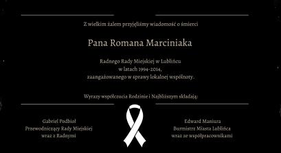 Z wielkim żalem przyjęliśmy wiadomość o śmierci  Pana Romana Marciniaka  Radnego Rady Miejskiej w Lublińcu  w latach 1994-2014,  zaangażowanego w sprawy lokalnej wspólnoty.        Wyrazy współczucia Rodzinie i Najbliższym składają:  Gabriel Podbioł Przewodniczący Rady Miejskiej  wraz z Radnymi Edward Maniura Burmistrz Miasta Lublińca wraz ze współpracownikami